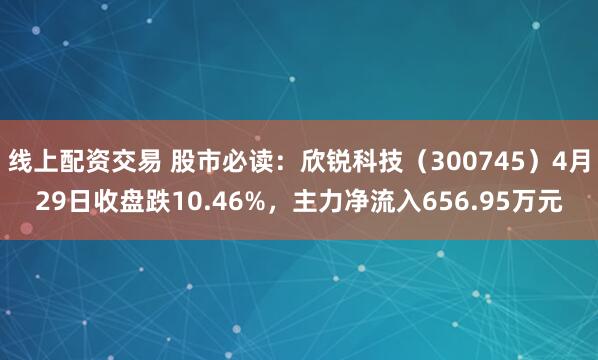 线上配资交易 股市必读：欣锐科技（300745）4月29日收盘跌10.46%，主力净流入656.95万元