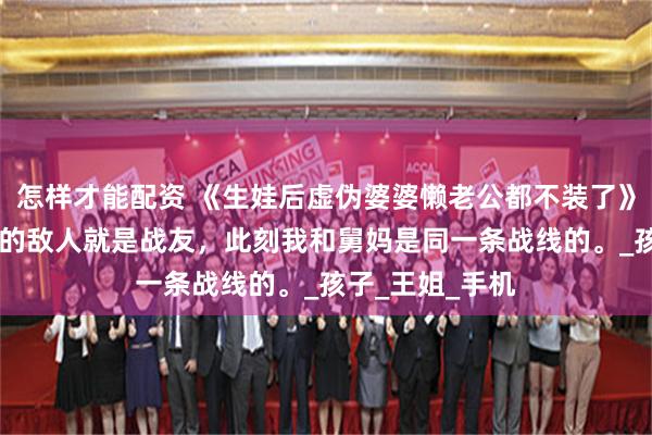 怎样才能配资 《生娃后虚伪婆婆懒老公都不装了》姜楠郭威 敌人的敌人就是战友，此刻我和舅妈是同一条战线的。_孩子_王姐_手机