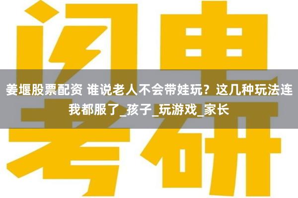 姜堰股票配资 谁说老人不会带娃玩？这几种玩法连我都服了_孩子_玩游戏_家长