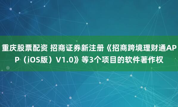 重庆股票配资 招商证券新注册《招商跨境理财通APP（iOS版）V1.0》等3个项目的软件著作权