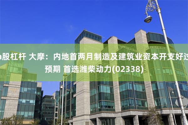 a股杠杆 大摩：内地首两月制造及建筑业资本开支好过预期 首选潍柴动力(02338)