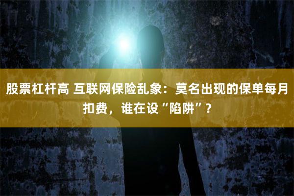 股票杠杆高 互联网保险乱象：莫名出现的保单每月扣费，谁在设“陷阱”？