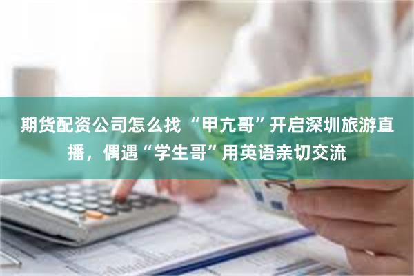 期货配资公司怎么找 “甲亢哥”开启深圳旅游直播，偶遇“学生哥”用英语亲切交流