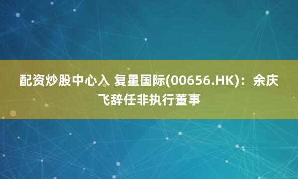 配资炒股中心入 复星国际(00656.HK)：余庆飞辞任非执行董事
