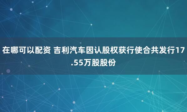 在哪可以配资 吉利汽车因认股权获行使合共发行17.55万股股份