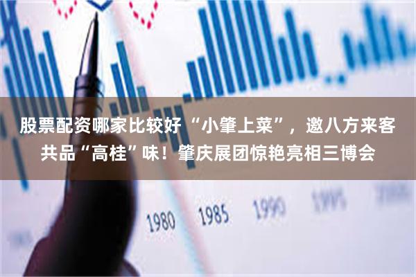 股票配资哪家比较好 “小肇上菜”，邀八方来客共品“高桂”味！肇庆展团惊艳亮相三博会