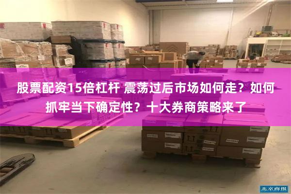 股票配资15倍杠杆 震荡过后市场如何走？如何抓牢当下确定性？十大券商策略来了