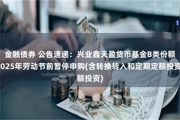 金融债券 公告速递：兴业鑫天盈货币基金B类份额2025年劳动节前暂停申购(含转换转入和定期定额投资)