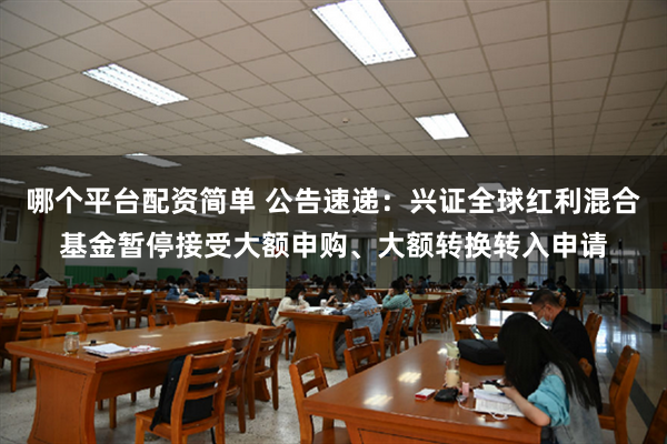 哪个平台配资简单 公告速递：兴证全球红利混合基金暂停接受大额申购、大额转换转入申请