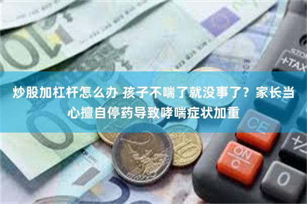 炒股加杠杆怎么办 孩子不喘了就没事了？家长当心擅自停药导致哮喘症状加重