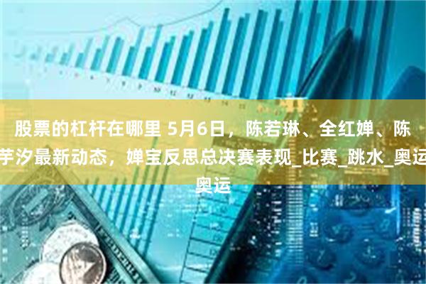 股票的杠杆在哪里 5月6日，陈若琳、全红婵、陈芋汐最新动态，婵宝反思总决赛表现_比赛_跳水_奥运