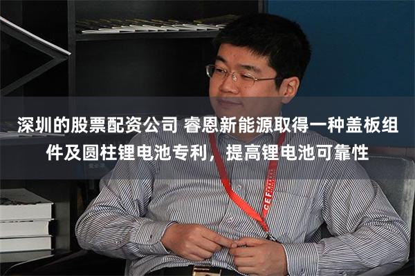 深圳的股票配资公司 睿恩新能源取得一种盖板组件及圆柱锂电池专利，提高锂电池可靠性