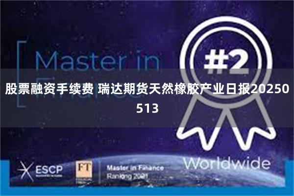 股票融资手续费 瑞达期货天然橡胶产业日报20250513
