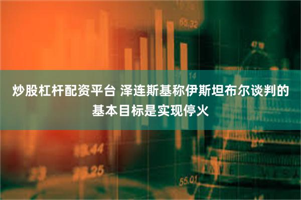 炒股杠杆配资平台 泽连斯基称伊斯坦布尔谈判的基本目标是实现停火