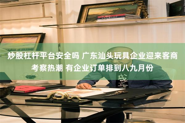 炒股杠杆平台安全吗 广东汕头玩具企业迎来客商考察热潮 有企业订单排到八九月份