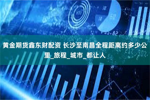 黄金期货鑫东财配资 长沙至南昌全程距离约多少公里_旅程_城市_都让人