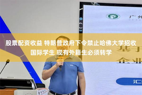 股票配资收益 特朗普政府下令禁止哈佛大学招收国际学生 现有外籍生必须转学