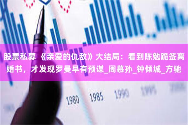 股票私募 《亲爱的仇敌》大结局：看到陈勉跪签离婚书，才发现罗曼早有预谋_周慕孙_钟倾城_方驰