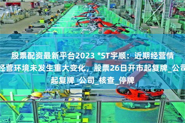 股票配资最新平台2023 *ST宇顺：近期经营情况及内外部经营环境未发生重大变化，股票26日开市起复牌_公司_核查_停牌