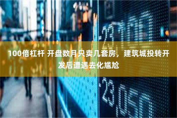 100倍杠杆 开盘数月只卖几套房，建筑城投转开发后遭遇去化尴尬