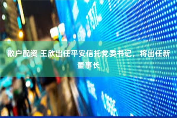散户配资 王欣出任平安信托党委书记，将出任新董事长