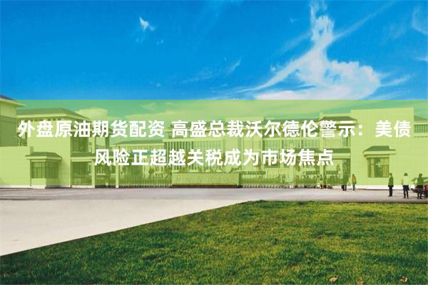 外盘原油期货配资 高盛总裁沃尔德伦警示：美债风险正超越关税成为市场焦点