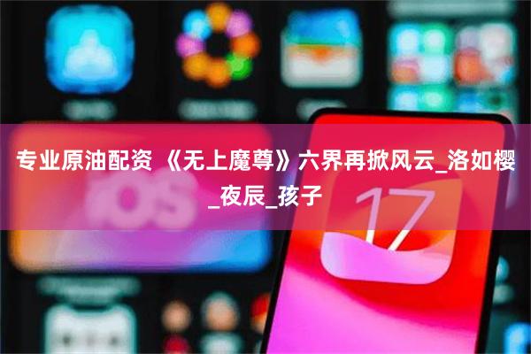 专业原油配资 《无上魔尊》六界再掀风云_洛如樱_夜辰_孩子