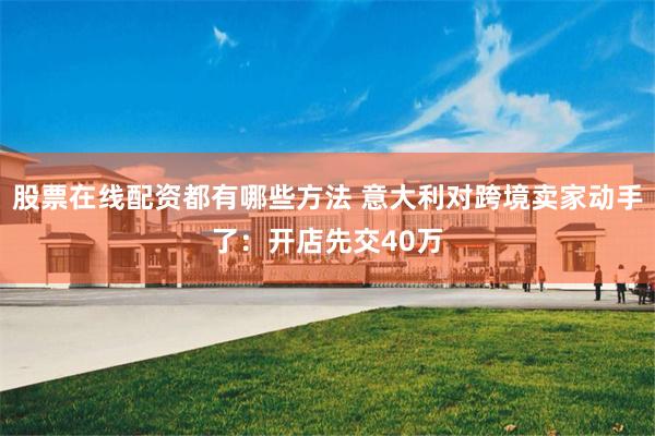 股票在线配资都有哪些方法 意大利对跨境卖家动手了：开店先交40万