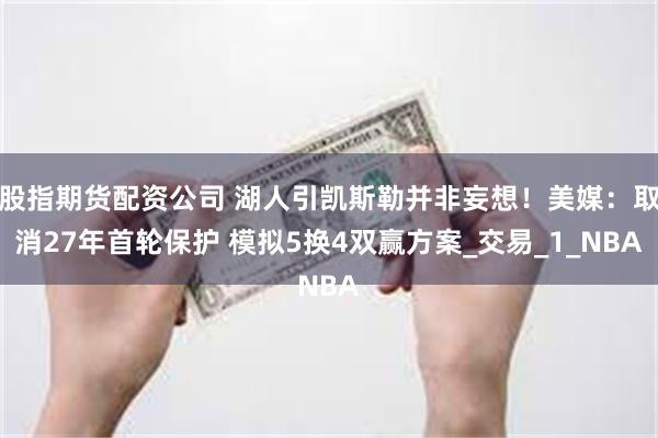股指期货配资公司 湖人引凯斯勒并非妄想！美媒：取消27年首轮保护 模拟5换4双赢方案_交易_1_NBA