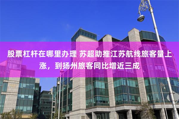股票杠杆在哪里办理 苏超助推江苏航线旅客量上涨，到扬州旅客同比增近三成