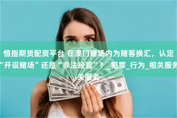 恒指期货配资平台 在澳门赌场内为赌客换汇，认定“开设赌场”还是“非法经营”？_犯罪_行为_相关服务