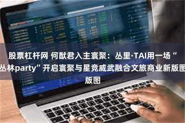 股票杠杆网 何猷君入主寰聚：丛里·TAI用一场“丛林party”开启寰聚与星竞威武融合文旅商业新版图