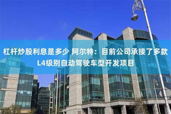 杠杆炒股利息是多少 阿尔特：目前公司承接了多款L4级别自动驾驶车型开发项目