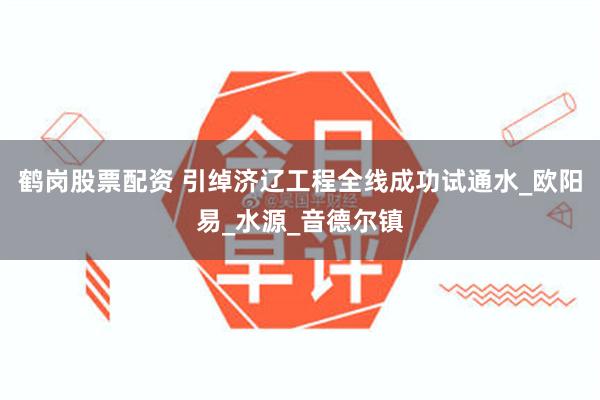 鹤岗股票配资 引绰济辽工程全线成功试通水_欧阳易_水源_音德尔镇