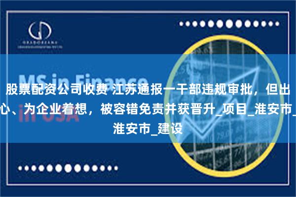 股票配资公司收费 江苏通报一干部违规审批，但出于公心、为企业着想，被容错免责并获晋升_项目_淮安市_建设