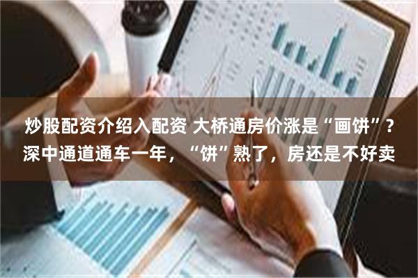 炒股配资介绍入配资 大桥通房价涨是“画饼”？深中通道通车一年，“饼”熟了，房还是不好卖