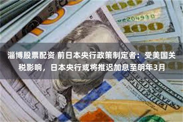 淄博股票配资 前日本央行政策制定者：受美国关税影响，日本央行或将推迟加息至明年3月
