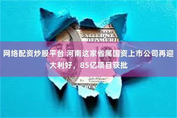 网络配资炒股平台 河南这家省属国资上市公司再迎大利好，85亿项目获批