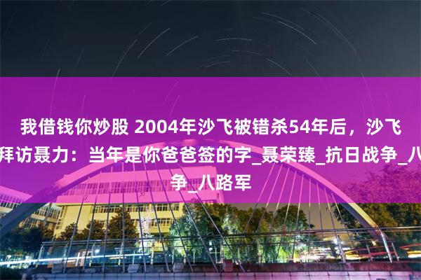 我借钱你炒股 2004年沙飞被错杀54年后，沙飞女儿拜访聂力：当年是你爸爸签的字_聂荣臻_抗日战争_八路军