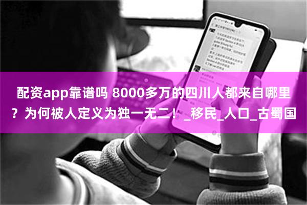 配资app靠谱吗 8000多万的四川人都来自哪里？为何被人定义为独一无二！_移民_人口_古蜀国