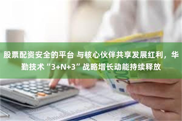 股票配资安全的平台 与核心伙伴共享发展红利，华勤技术“3+N+3”战略增长动能持续释放