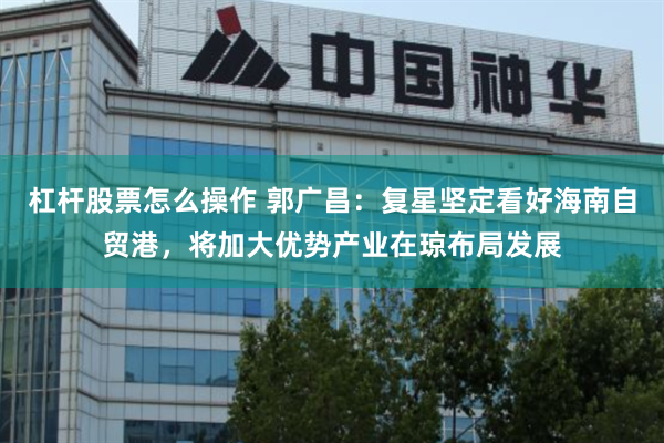 杠杆股票怎么操作 郭广昌：复星坚定看好海南自贸港，将加大优势产业在琼布局发展