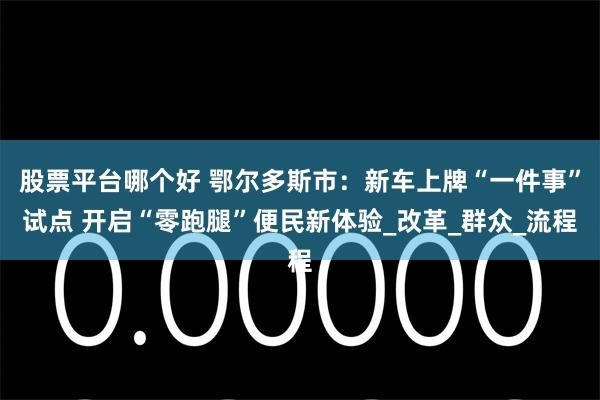股票平台哪个好 鄂尔多斯市：新车上牌“一件事”试点 开启“零跑腿”便民新体验_改革_群众_流程