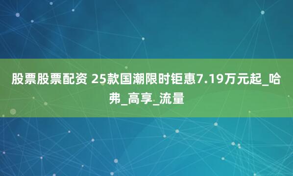 股票股票配资 25款国潮限时钜惠7.19万元起_哈弗_高享_流量