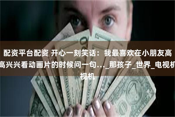 配资平台配资 开心一刻笑话：我最喜欢在小朋友高高兴兴看动画片的时候问一句…_那孩子_世界_电视机
