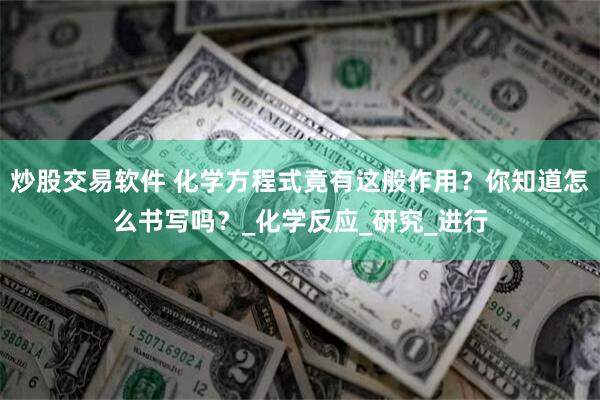 炒股交易软件 化学方程式竟有这般作用？你知道怎么书写吗？_化学反应_研究_进行