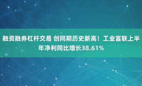 融资融券杠杆交易 创同期历史新高！工业富联上半年净利同比增长38.61%