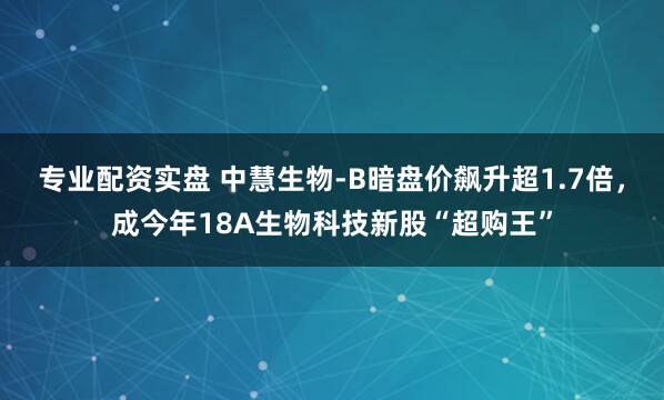 专业配资实盘 中慧生物-B暗盘价飙升超1.7倍，成今年18A生物科技新股“超购王”