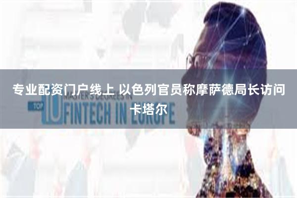 专业配资门户线上 以色列官员称摩萨德局长访问卡塔尔