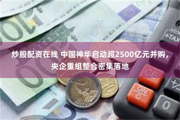 炒股配资在线 中国神华启动超2500亿元并购，央企重组整合密集落地